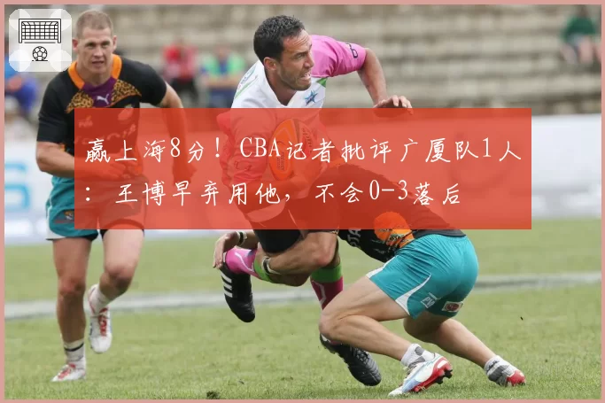 赢上海8分！CBA记者批评广厦队1人：王博早弃用他，不会0-3落后