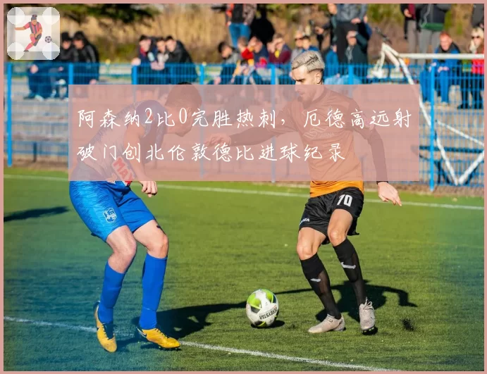 阿森纳2比0完胜热刺,厄德高远射破门创北伦敦德比进球纪录